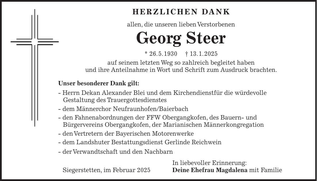 HERZLICHEN DANK allen, die unseren lieben Verstorbenen Georg Steer * 26. 5. 1930 + 13. 1. 2025 auf seinem letzten Weg so zahlreich begleitet haben und ihre Anteilnahme in Wort und Schrift zum Ausdruck brachten. Unser besonderer Dank gilt: - Herrn Dekan Alexander Blei und dem Kirchendienstfür die würdevolle Gestaltung des Trauergottesdienstes - dem Männerchor Neufraunhofen/Baierbach - den Fahnenabordnungen der FFW Obergangkofen, des Bauern- und Bürgervereins Obergangkofen, der Marianischen Männerkongregation - den Vertretern der Bayerischen Motorenwerke - dem Landshuter Bestattungsdienst Gerlinde Reichwein - der Verwandtschaft und den Nachbarn In liebevoller Erinnerung: Siegerstetten, im Februar 2025 Deine Ehefrau Magdalena mit Familie 