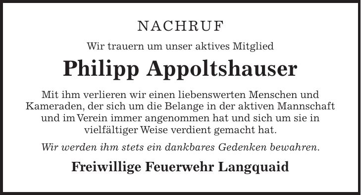 Nachruf Wir trauern um unser aktives Mitglied Philipp Appoltshauser Mit ihm verlieren wir einen liebenswerten Menschen und Kameraden, der sich um die Belange in der aktiven Mannschaft und im Verein immer angenommen hat und sich um sie in vielfältiger Weise verdient gemacht hat. Wir werden ihm stets ein dankbares Gedenken bewahren. Freiwillige Feuerwehr Langquaid