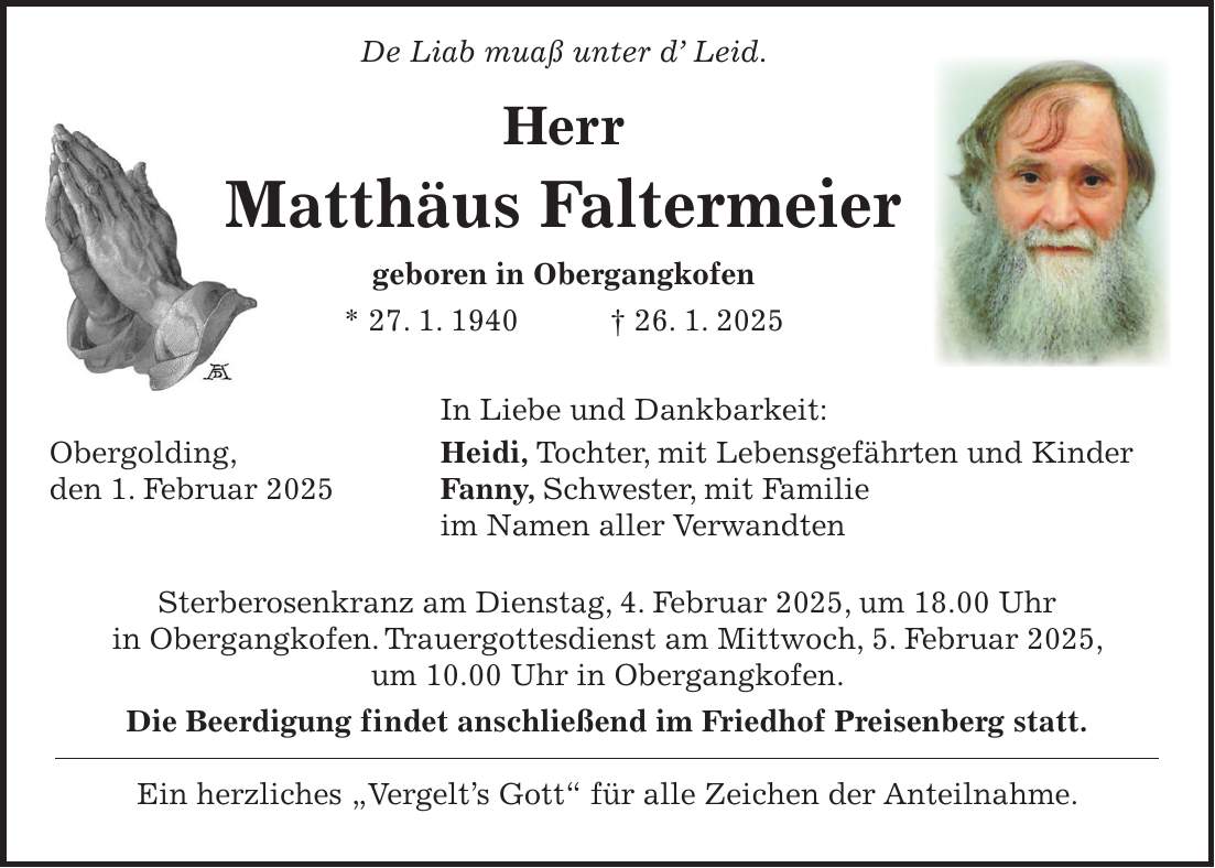  De Liab muaß unter d' Leid. Herr Matthäus Faltermeier geboren in Obergangkofen * 27. 1. 1940 + 26. 1. 2025 In Liebe und Dankbarkeit: Obergolding, Heidi, Tochter, mit Lebensgefährten und Kinder den 1. Februar 2025 Fanny, Schwester, mit Familie im Namen aller Verwandten Sterberosenkranz am Dienstag, 4. Februar 2025, um 18.00 Uhr in Obergangkofen. Trauergottesdienst am Mittwoch, 5. Februar 2025, um 10.00 Uhr in Obergangkofen. Die Beerdigung findet anschließend im Friedhof Preisenberg statt. Ein herzliches 'Vergelt's Gott' für alle Zeichen der Anteilnahme.