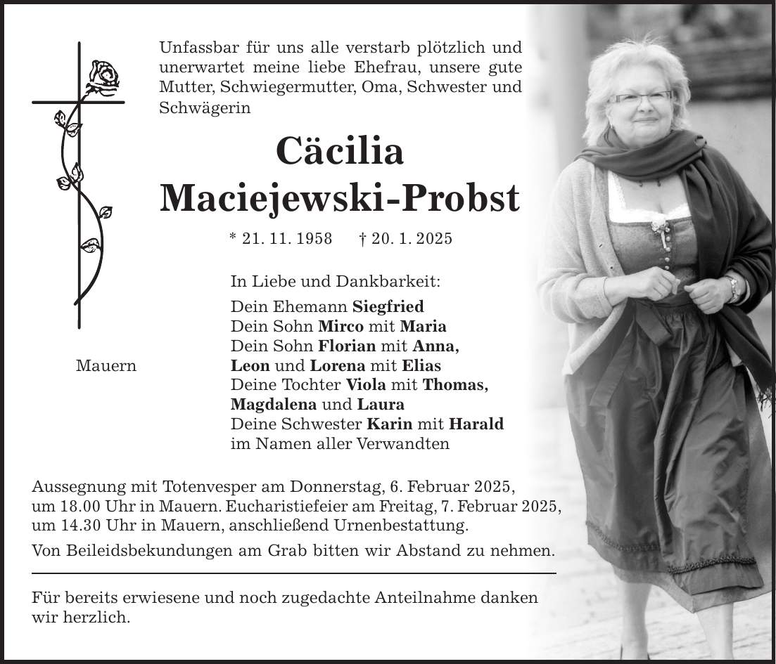 Unfassbar für uns alle verstarb plötzlich und unerwartet meine liebe Ehefrau, unsere gute Mutter, Schwiegermutter, Oma, Schwester und Schwägerin Cäcilia Maciejewski-Probst * 21. 11. 1958 + 20. 1. 2025 In Liebe und Dankbarkeit: Dein Ehemann Siegfried Dein Sohn Mirco mit Maria Dein Sohn Florian mit Anna, Mauern Leon und Lorena mit Elias Deine Tochter Viola mit Thomas, Magdalena und Laura Deine Schwester Karin mit Harald im Namen aller Verwandten Aussegnung mit Totenvesper am Donnerstag, 6. Februar 2025, um 18.00 Uhr in Mauern. Eucharistiefeier am Freitag, 7. Februar 2025, um 14.30 Uhr in Mauern, anschließend Urnenbestattung. Von Beileidsbekundungen am Grab bitten wir Abstand zu nehmen. Für bereits erwiesene und noch zugedachte Anteilnahme danken wir herzlich.