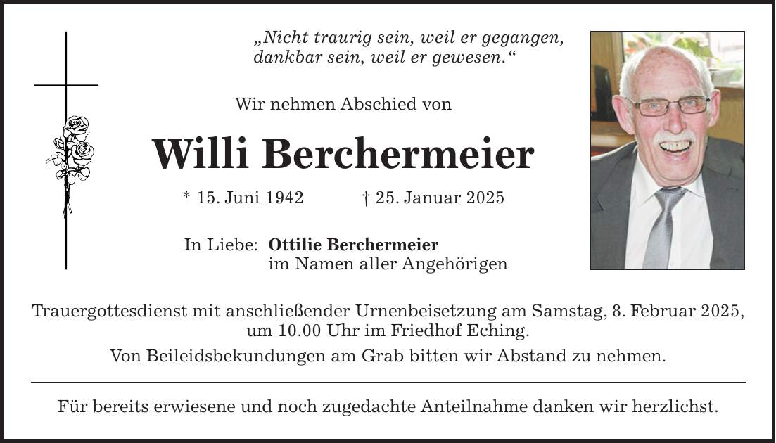 'Nicht traurig sein, weil er gegangen, dankbar sein, weil er gewesen.' Wir nehmen Abschied von Willi Berchermeier * 15. Juni 1942 + 25. Januar 2025 In Liebe: Ottilie Berchermeier im Namen aller Angehörigen Trauergottesdienst mit anschließender Urnenbeisetzung am Samstag, 8. Februar 2025, um 10.00 Uhr im Friedhof Eching. Von Beileidsbekundungen am Grab bitten wir Abstand zu nehmen. Für bereits erwiesene und noch zugedachte Anteilnahme danken wir herzlichst.