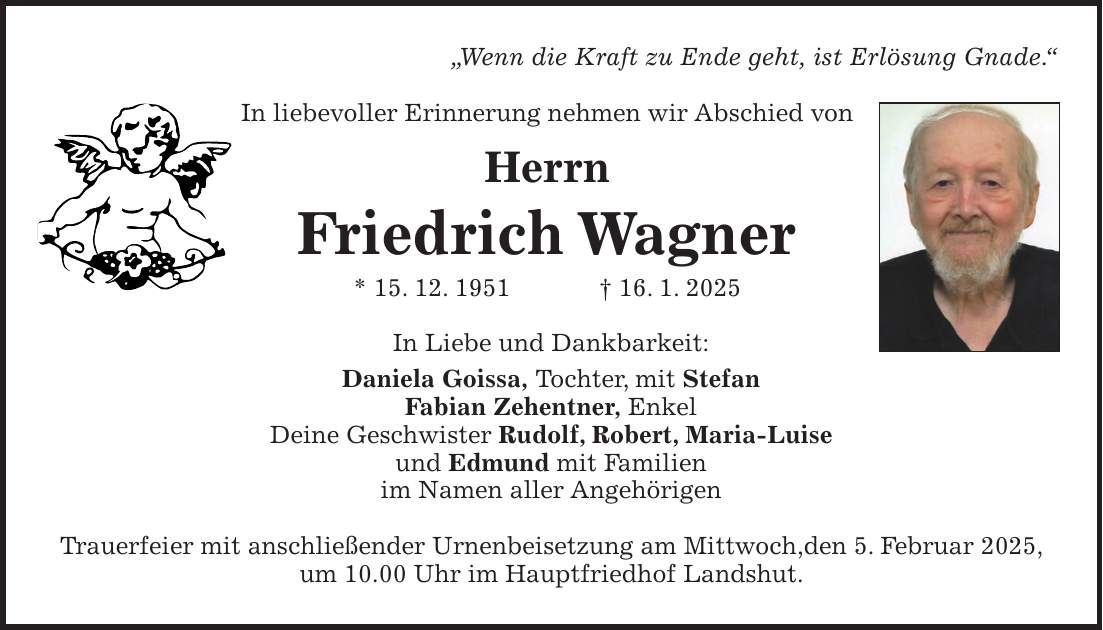 'Wenn die Kraft zu Ende geht, ist Erlösung Gnade.' In liebevoller Erinnerung nehmen wir Abschied von Herrn Friedrich Wagner * 15. 12. 1951 + 16. 1. 2025 In Liebe und Dankbarkeit: Daniela Goissa, Tochter, mit Stefan Fabian Zehentner, Enkel Deine Geschwister Rudolf, Robert, Maria-Luise und Edmund mit Familien im Namen aller Angehörigen Trauerfeier mit anschließender Urnenbeisetzung am Mittwoch,den 5. Februar 2025, um 10.00 Uhr im Hauptfriedhof Landshut.