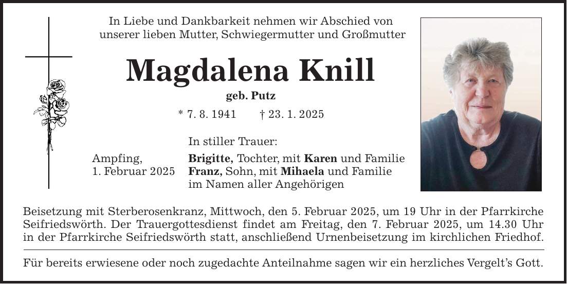 In Liebe und Dankbarkeit nehmen wir Abschied von unserer lieben Mutter, Schwiegermutter und Großmutter Magdalena Knill geb. Putz * 7. 8. 1941 + 23. 1. 2025 In stiller Trauer: Ampfing, Brigitte, Tochter, mit Karen und Familie 1. Februar 2025 Franz, Sohn, mit Mihaela und Familie im Namen aller Angehörigen Beisetzung mit Sterberosenkranz, Mittwoch, den 5. Februar 2025, um 19 Uhr in der Pfarrkirche Seifriedswörth. Der Trauergottesdienst findet am Freitag, den 7. Februar 2025, um 14.30 Uhr in der Pfarrkirche Seifriedswörth statt, anschließend Urnenbeisetzung im kirchlichen Friedhof. Für bereits erwiesene oder noch zugedachte Anteilnahme sagen wir ein herzliches Vergelt's Gott.