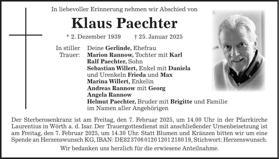  In liebevoller Erinnerung nehmen wir Abschied von Klaus Paechter * 2. Dezember 1939 + 25. Januar 2025 In stiller Deine Gerlinde, Ehefrau Trauer: Marion Rannow, Tochter mit Karl Ralf Paechter, Sohn Sebastian Willert, Enkel mit Daniela und Urenkeln Frieda und Max Marina Willert, Enkelin Andreas Rannow mit Georg Angela Rannow Helmut Paechter, Bruder mit Brigitte und Familie im Namen aller Angehörigen Der Sterberosenkranz ist am Freitag, den 7. Februar 2025, um 14.00 Uhr in der Pfarrkirche Laurentius in Wörth a. d. Isar. Der Trauergottesdienst mit anschließender Urnenbeisetzung ist am Freitag, den 7. Februar 2025, um 14.30 Uhr. Statt Blumen und Kränzen bitten wir um eine Spende an Herzenswunsch KG, IBAN: DE***, Stichwort: Herzenswunsch. Wir bedanken uns herzlich für die erwiesene Anteilnahme.