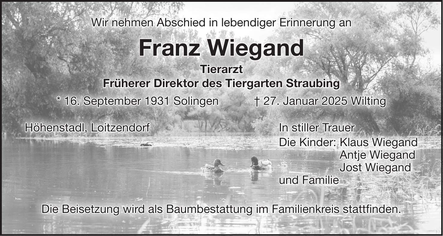 Wir nehmen Abschied in lebendiger Erinnerung an Franz Wiegand Tierarzt Früherer Direktor des Tiergarten Straubing * 16. September 1931 Solingen + 27. Januar 2025 Wilting Höhenstadl, Loitzendorf In stiller Trauer Die Kinder: Klaus Wiegand Antje Wiegand Jost Wiegand und Familie Die Beisetzung wird als Baumbestattung im Familienkreis stattfinden.