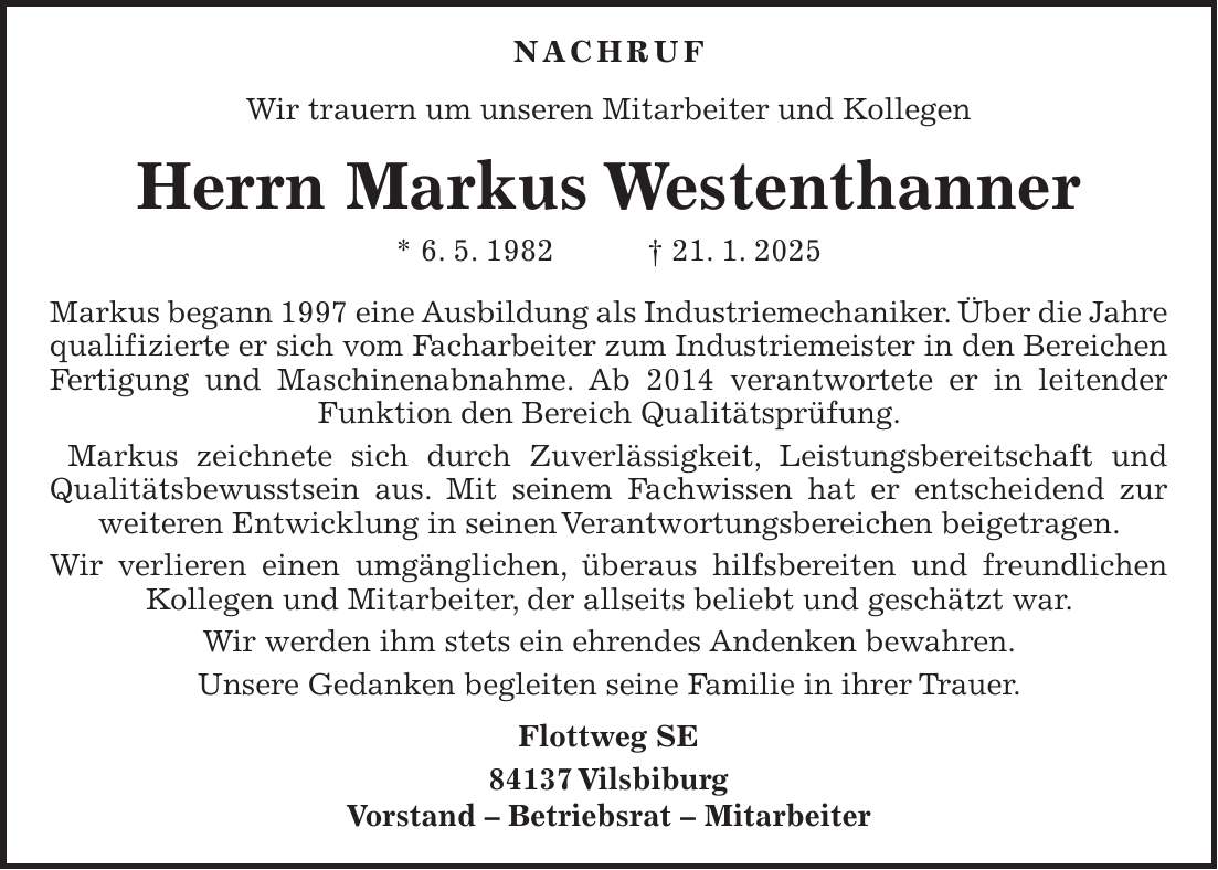  Nachruf Wir trauern um unseren Mitarbeiter und Kollegen Herrn Markus Westenthanner * 6. 5. 1982 + 21. 1. 2025 Markus begann 1997 eine Ausbildung als Industriemechaniker. Über die Jahre qualifizierte er sich vom Facharbeiter zum Industriemeister in den Bereichen Fertigung und Maschinenabnahme. Ab 2014 verantwortete er in leitender Funktion den Bereich Qualitätsprüfung. Markus zeichnete sich durch Zuverlässigkeit, Leistungsbereitschaft und Qualitätsbewusstsein aus. Mit seinem Fachwissen hat er entscheidend zur weiteren Entwicklung in seinen Verantwortungsbereichen beigetragen. Wir verlieren einen umgänglichen, überaus hilfsbereiten und freundlichen Kollegen und Mitarbeiter, der allseits beliebt und geschätzt war. Wir werden ihm stets ein ehrendes Andenken bewahren. Unsere Gedanken begleiten seine Familie in ihrer Trauer. Flottweg SE 84137 Vilsbiburg Vorstand - Betriebsrat - Mitarbeiter 