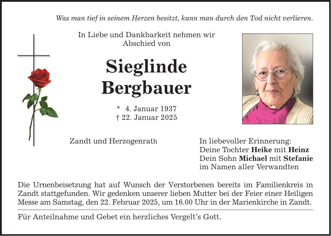 Was man tief in seinem Herzen besitzt, kann man durch den Tod nicht verlieren.In Liebe und Dankbarkeit nehmen wirAbschied von SieglindeBergbauer* 4. Januar 1937_ 22. Januar 2025Zandt und HerzogenrathDie Urnenbeisetzung hat auf Wunsch der Verstorbenen bereits im Familienkreis in Zandt stattgefunden. Wir gedenken unserer lieben Mutter bei der Feier einer Heiligen Messe am Samstag, den 22. Februar 2025, um 16.00 Uhr in der Marienkirche in Zandt.Für Anteilnahme und Gebet ein herzliches Vergelt's Gott.In liebevoller Erinnerung:Deine Tochter Heike mit HeinzDein Sohn Michael mit Stefanieim Namen aller Verwandten