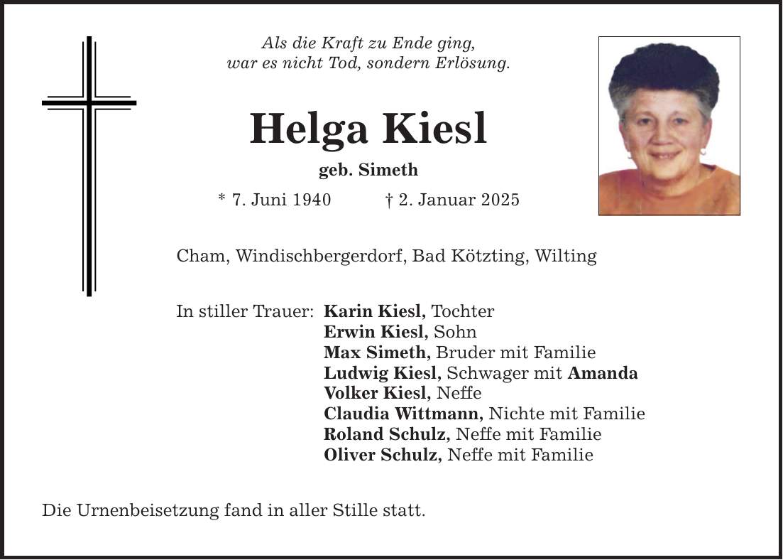 Als die Kraft zu Ende ging, war es nicht Tod, sondern Erlösung. Helga Kiesl geb. Simeth * 7. Juni 1940 _ 2. Januar 2025 Cham, Windischbergerdorf, Bad Kötzting, Wilting In stiller Trauer: Karin Kiesl, Tochter Erwin Kiesl, Sohn Max Simeth, Bruder mit Familie Ludwig Kiesl, Schwager mit Amanda Volker Kiesl, Neffe Claudia Wittmann, Nichte mit Familie Roland Schulz, Neffe mit Familie Oliver Schulz, Neffe mit Familie Die Urnenbeisetzung fand in aller Stille statt.