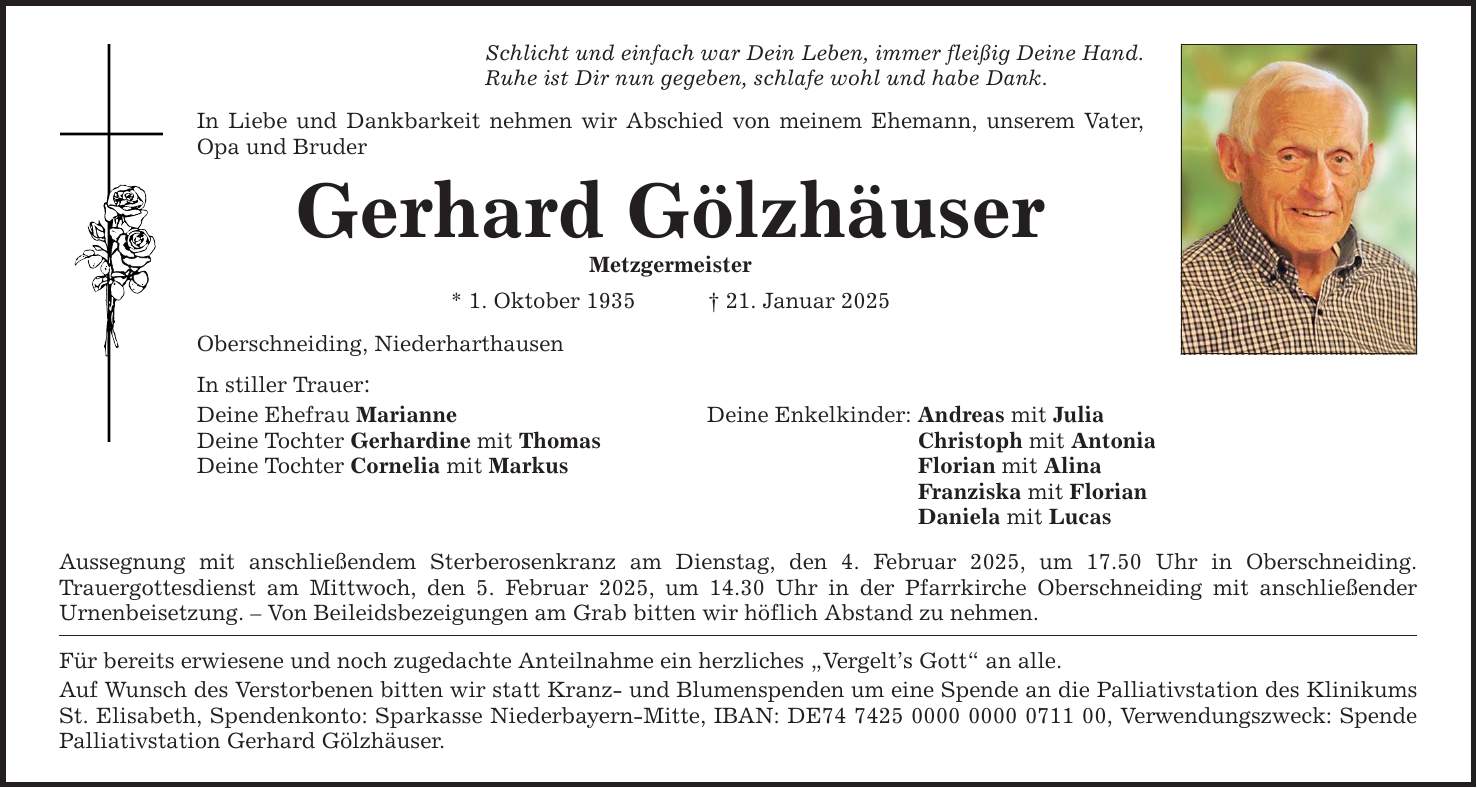 Schlicht und einfach war Dein Leben, immer fleißig Deine Hand. Ruhe ist Dir nun gegeben, schlafe wohl und habe Dank. In Liebe und Dankbarkeit nehmen wir Abschied von meinem Ehemann, unserem Vater, Opa und Bruder Gerhard Gölzhäuser Metzgermeister * 1. Oktober 1935 _ 21. Januar 2025 Oberschneiding, Niederharthausen In stiller Trauer: Deine Ehefrau Marianne Deine Enkelkinder: Andreas mit Julia Deine Tochter Gerhardine mit Thomas Christoph mit Antonia Deine Tochter Cornelia mit Markus Florian mit Alina Franziska mit Florian Daniela mit Lucas Aussegnung mit anschließendem Sterberosenkranz am Dienstag, den 4. Februar 2025, um 17.50 Uhr in Oberschneiding. ­Trauergottesdienst am Mittwoch, den 5. Februar 2025, um 14.30 Uhr in der Pfarrkirche Oberschneiding mit anschließender ­Urnenbeisetzung. - Von Beileidsbezeigungen am Grab bitten wir höflich Abstand zu nehmen. Für bereits erwiesene und noch zugedachte Anteilnahme ein herzliches 