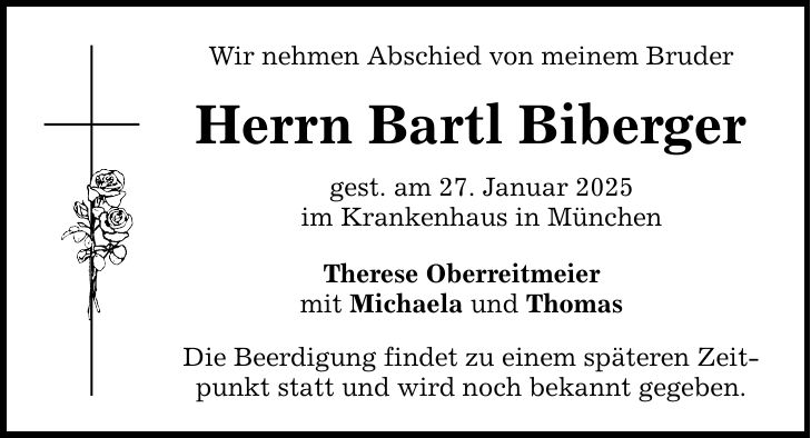 Wir nehmen Abschied von meinem Bruder Herrn Bartl Biberger gest. am 27. Januar 2025 im Krankenhaus in München Therese Oberreitmeier mit Michaela und Thomas Die Beerdigung findet zu einem späteren Zeitpunkt statt und wird noch bekannt gegeben.