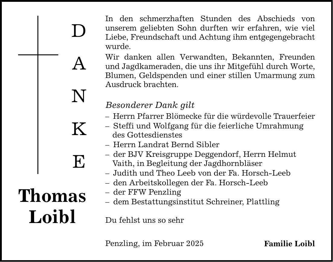 Thomas Loibl D A N K E In den schmerzhaften Stunden des Abschieds von ­unserem geliebten Sohn durften wir erfahren, wie viel Liebe, Freundschaft und Achtung ihm entgegengebracht wurde. Wir danken allen Verwandten, Bekannten, Freunden und Jagdkameraden, die uns ihr Mitgefühl durch Worte, Blumen, Geldspenden und einer stillen Umarmung zum Ausdruck brachten. Besonderer Dank gilt - Herrn Pfarrer Blömecke für die würdevolle Trauerfeier - Steffi und Wolfgang für die feierliche Umrahmung des Gottesdienstes - Herrn Landrat Bernd Sibler - der BJV Kreisgruppe Deggendorf, Herrn Helmut Vaith, in Begleitung der Jagdhornbläser - Judith und Theo Leeb von der Fa. Horsch-Leeb - den Arbeitskollegen der Fa. Horsch-Leeb - der FFW Penzling - dem Bestattungsinstitut Schreiner, Plattling Du fehlst uns so sehr Penzling, im Februar 2025 Familie Loibl