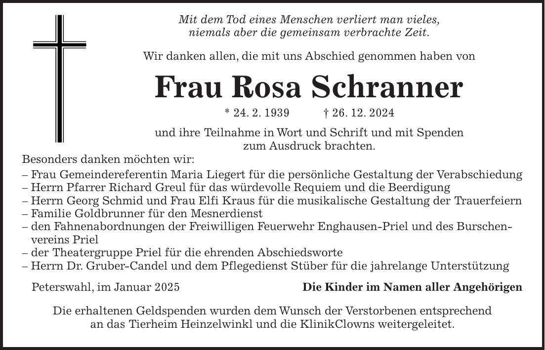  Mit dem Tod eines Menschen verliert man vieles, niemals aber die gemeinsam verbrachte Zeit. Wir danken allen, die mit uns Abschied genommen haben von Frau Rosa Schranner * 24. 2. 1939 + 26. 12. 2024 und ihre Teilnahme in Wort und Schrift und mit Spenden zum Ausdruck brachten. Besonders danken möchten wir: - Frau Gemeindereferentin Maria Liegert für die persönliche Gestaltung der Verabschiedung - Herrn Pfarrer Richard Greul für das würdevolle Requiem und die Beerdigung - Herrn Georg Schmid und Frau Elfi Kraus für die musikalische Gestaltung der Trauerfeiern - Familie Goldbrunner für den Mesnerdienst - den Fahnenabordnungen der Freiwilligen Feuerwehr Enghausen-Priel und des Burschenvereins Priel - der Theatergruppe Priel für die ehrenden Abschiedsworte - Herrn Dr. Gruber-Candel und dem Pflegedienst Stüber für die jahrelange Unterstützung Peterswahl, im Januar 2025Die Kinder im Namen aller Angehörigen Die erhaltenen Geldspenden wurden dem Wunsch der Verstorbenen entsprechend an das Tierheim Heinzelwinkl und die KlinikClowns weitergeleitet.