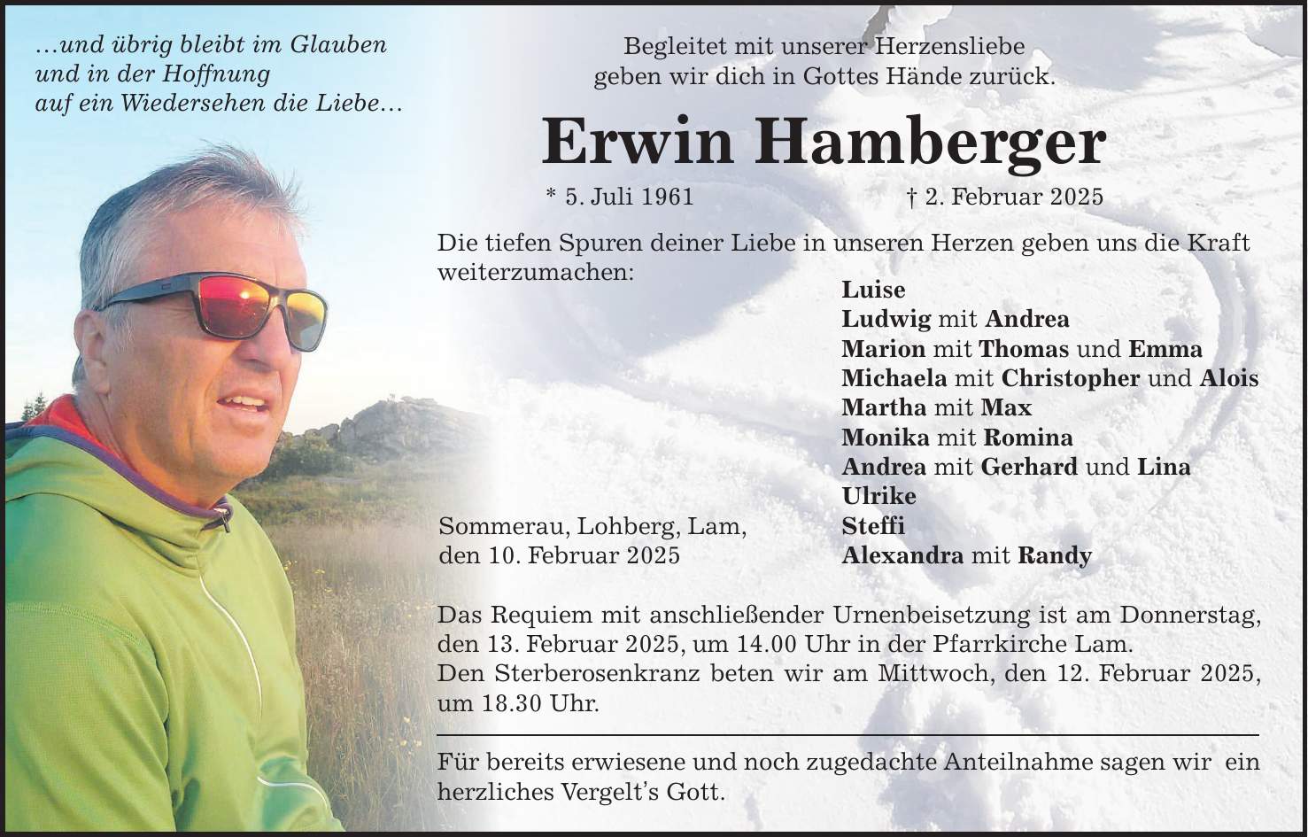 Begleitet mit unserer Herzensliebe geben wir dich in Gottes Hände zurück. Erwin Hamberger * 5. Juli 1961 + 2. Februar 2025 Die tiefen Spuren deiner Liebe in unseren Herzen geben uns die Kraft weiterzumachen: Luise Ludwig mit Andrea Marion mit Thomas und Emma Michaela mit Christopher und Alois Martha mit Max Monika mit Romina Andrea mit Gerhard und Lina Ulrike Steffi Alexandra mit Randy Das Requiem mit anschließender Urnenbeisetzung ist am Donnerstag, den 13. Februar 2025, um 14.00 Uhr in der Pfarrkirche Lam. Den Sterberosenkranz beten wir am Mittwoch, den 12. Februar 2025, um 18.30 Uhr. Für bereits erwiesene und noch zugedachte Anteilnahme sagen wir ein herzliches Vergelt's Gott....und übrig bleibt im Glauben und in der Hoffnung auf ein Wiedersehen die Liebe...Sommerau, Lohberg, Lam, den 10. Februar 2025