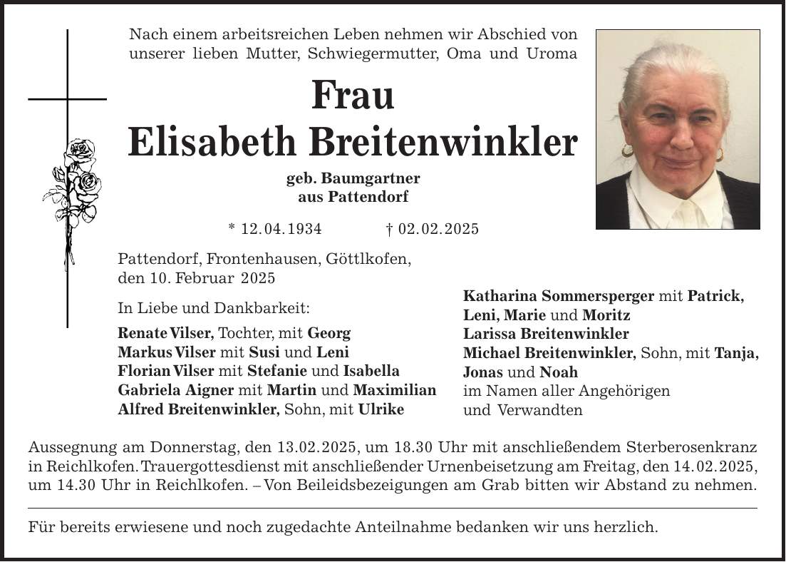 Nach einem arbeitsreichen Leben nehmen wir Abschied von unserer lieben Mutter, Schwiegermutter, Oma und Uroma Frau Elisabeth Breitenwinkler geb. Baumgartner aus Pattendorf * 12. 04. 1934 + 02. 02. 2025 Pattendorf, Frontenhausen, Göttlkofen, den 10. Februar 2025 In Liebe und Dankbarkeit: Renate Vilser, Tochter, mit Georg Markus Vilser mit Susi und Leni Florian Vilser mit Stefanie und Isabella Gabriela Aigner mit Martin und Maximilian Alfred Breitenwinkler, Sohn, mit Ulrike Aussegnung am Donnerstag, den 13.02. 2025, um 18.30 Uhr mit anschließendem Sterberosenkranz in Reichlkofen. Trauergottesdienst mit anschließender Urnenbeisetzung am Freitag, den 14. 02. 2025, um 14.30 Uhr in Reichlkofen. - Von Beileidsbezeigungen am Grab bitten wir Abstand zu nehmen. Für bereits erwiesene und noch zugedachte Anteilnahme bedanken wir uns herzlich. Katharina Sommersperger mit Patrick, Leni, Marie und Moritz Larissa Breitenwinkler Michael Breitenwinkler, Sohn, mit Tanja, Jonas und Noah im Namen aller Angehörigen und Verwandten