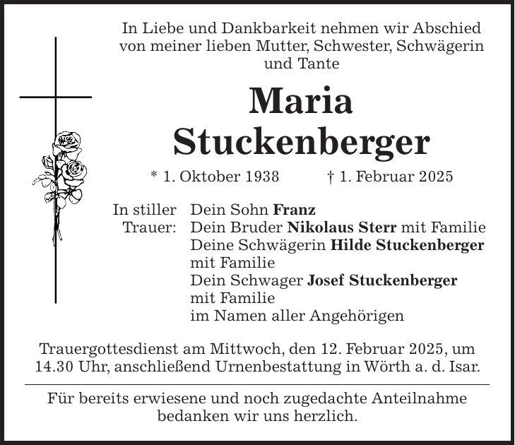  In Liebe und Dankbarkeit nehmen wir Abschied von meiner lieben Mutter, Schwester, Schwägerin und Tante Maria Stuckenberger * 1. Oktober 1938 + 1. Februar 2025 In stiller Dein Sohn Franz Trauer: Dein Bruder Nikolaus Sterr mit Familie Deine Schwägerin Hilde Stuckenberger mit Familie Dein Schwager Josef Stuckenberger mit Familie im Namen aller Angehörigen Trauergottesdienst am Mittwoch, den 12. Februar 2025, um 14.30 Uhr, anschließend Urnenbestattung in Wörth a. d. Isar. Für bereits erwiesene und noch zugedachte Anteilnahme bedanken wir uns herzlich.