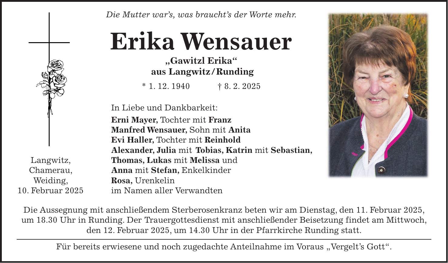  Die Mutter war's, was braucht's der Worte mehr. Erika Wensauer 'Gawitzl Erika' aus Langwitz / Runding * 1. 12. 1940 + 8. 2. 2025 In Liebe und Dankbarkeit: Erni Mayer, Tochter mit Franz Manfred Wensauer, Sohn mit Anita Evi Haller, Tochter mit Reinhold Alexander, Julia mit Tobias, Katrin mit Sebastian, Langwitz, Thomas, Lukas mit Melissa und Chamerau, Anna mit Stefan, Enkelkinder Weiding, Rosa, Urenkelin 10. Februar 2025 im Namen aller Verwandten Die Aussegnung mit anschließendem Sterberosenkranz beten wir am Dienstag, den 11. Februar 2025, um 18.30 Uhr in Runding. Der Trauergottesdienst mit anschließender Beisetzung findet am Mittwoch, den 12. Februar 2025, um 14.30 Uhr in der Pfarrkirche Runding statt. Für bereits erwiesene und noch zugedachte Anteilnahme im Voraus 'Vergelt's Gott'.