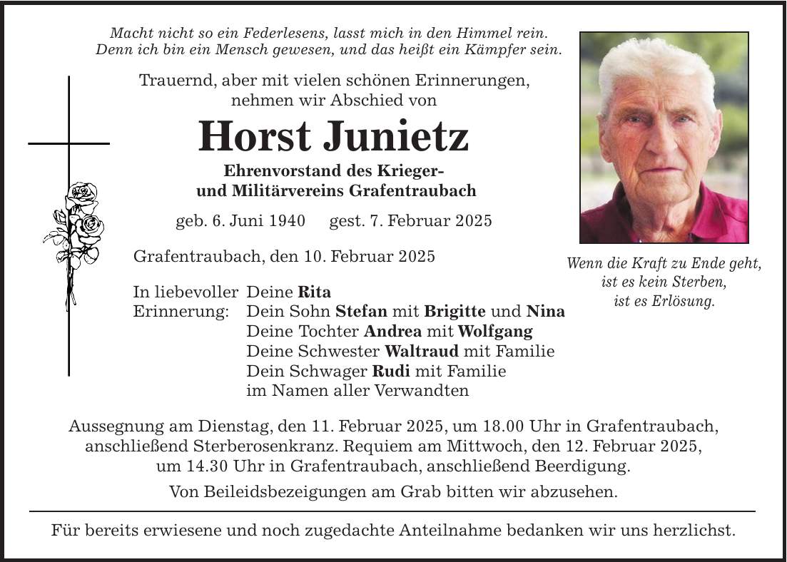 Macht nicht so ein Federlesens, lasst mich in den Himmel rein. Denn ich bin ein Mensch gewesen, und das heißt ein Kämpfer sein. Trauernd, aber mit vielen schönen Erinnerungen, nehmen wir Abschied von Horst Junietz Ehrenvorstand des Krieger- und Militärvereins Grafentraubach geb. 6. Juni 1940 gest. 7. Februar 2025 Grafentraubach, den 10. Februar 2025 In liebevoller Deine Rita Erinnerung: Dein Sohn Stefan mit Brigitte und Nina Deine Tochter Andrea mit Wolfgang Deine Schwester Waltraud mit Familie Dein Schwager Rudi mit Familie im Namen aller Verwandten Aussegnung am Dienstag, den 11. Februar 2025, um 18.00 Uhr in Grafentraubach, anschließend Sterberosenkranz. Requiem am Mittwoch, den 12. Februar 2025, um 14.30 Uhr in Grafentraubach, anschließend Beerdigung. Von Beileidsbezeigungen am Grab bitten wir abzusehen. Für bereits erwiesene und noch zugedachte Anteilnahme bedanken wir uns herzlichst.Wenn die Kraft zu Ende geht, ist es kein Sterben, ist es Erlösung.