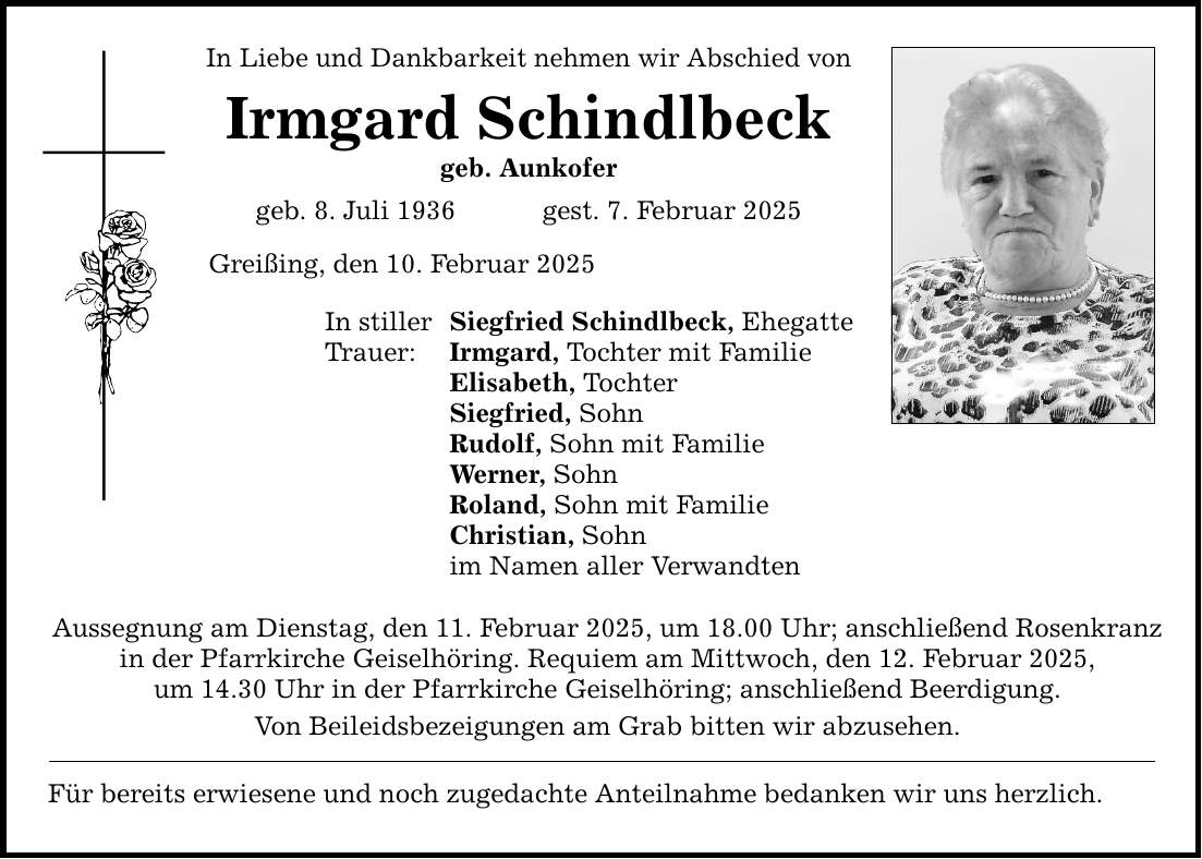 In Liebe und Dankbarkeit nehmen wir Abschied von Irmgard Schindlbeck geb. Aunkofer geb. 8. Juli 1936 gest. 7. Februar 2025 Greißing, den 10. Februar 2025 In stiller Siegfried Schindlbeck, Ehegatte Trauer: Irmgard, Tochter mit Familie Elisabeth, Tochter Siegfried, Sohn Rudolf, Sohn mit Familie Werner, Sohn Roland, Sohn mit Familie Christian, Sohn im Namen aller Verwandten Aussegnung am Dienstag, den 11. Februar 2025, um 18.00 Uhr; anschließend Rosenkranz in der Pfarrkirche Geiselhöring. Requiem am Mittwoch, den 12. Februar 2025, um 14.30 Uhr in der Pfarrkirche Geiselhöring; anschließend Beerdigung. Von Beileidsbezeigungen am Grab bitten wir abzusehen. Für bereits erwiesene und noch zugedachte Anteilnahme bedanken wir uns herzlich.