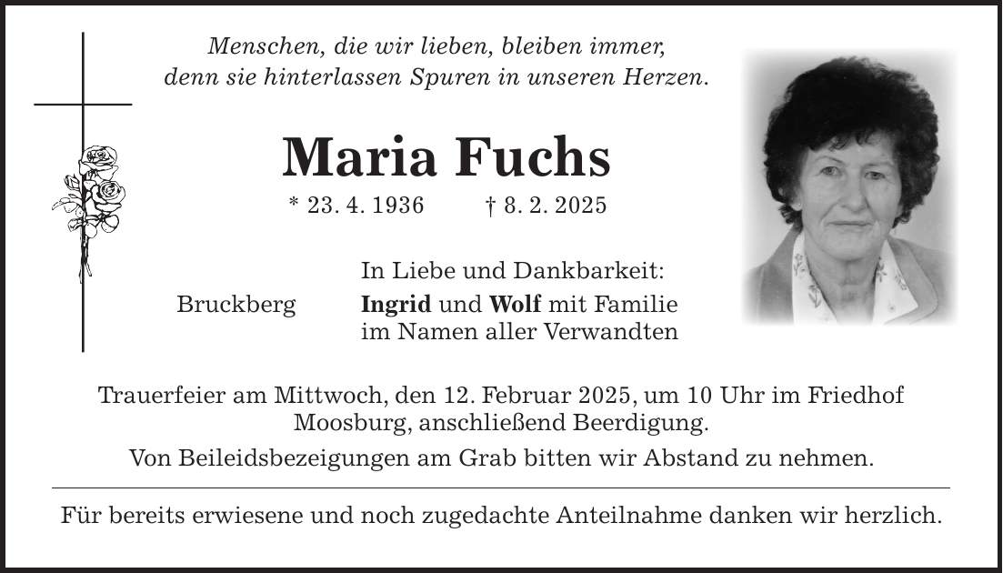  Menschen, die wir lieben, bleiben immer, denn sie hinterlassen Spuren in unseren Herzen. Maria Fuchs * 23. 4. 1936 + 8. 2. 2025 In Liebe und Dankbarkeit: Bruckberg Ingrid und Wolf mit Familie im Namen aller Verwandten Trauerfeier am Mittwoch, den 12. Februar 2025, um 10 Uhr im Friedhof Moosburg, anschließend Beerdigung. Von Beileidsbezeigungen am Grab bitten wir Abstand zu nehmen. Für bereits erwiesene und noch zugedachte Anteilnahme danken wir herzlich.