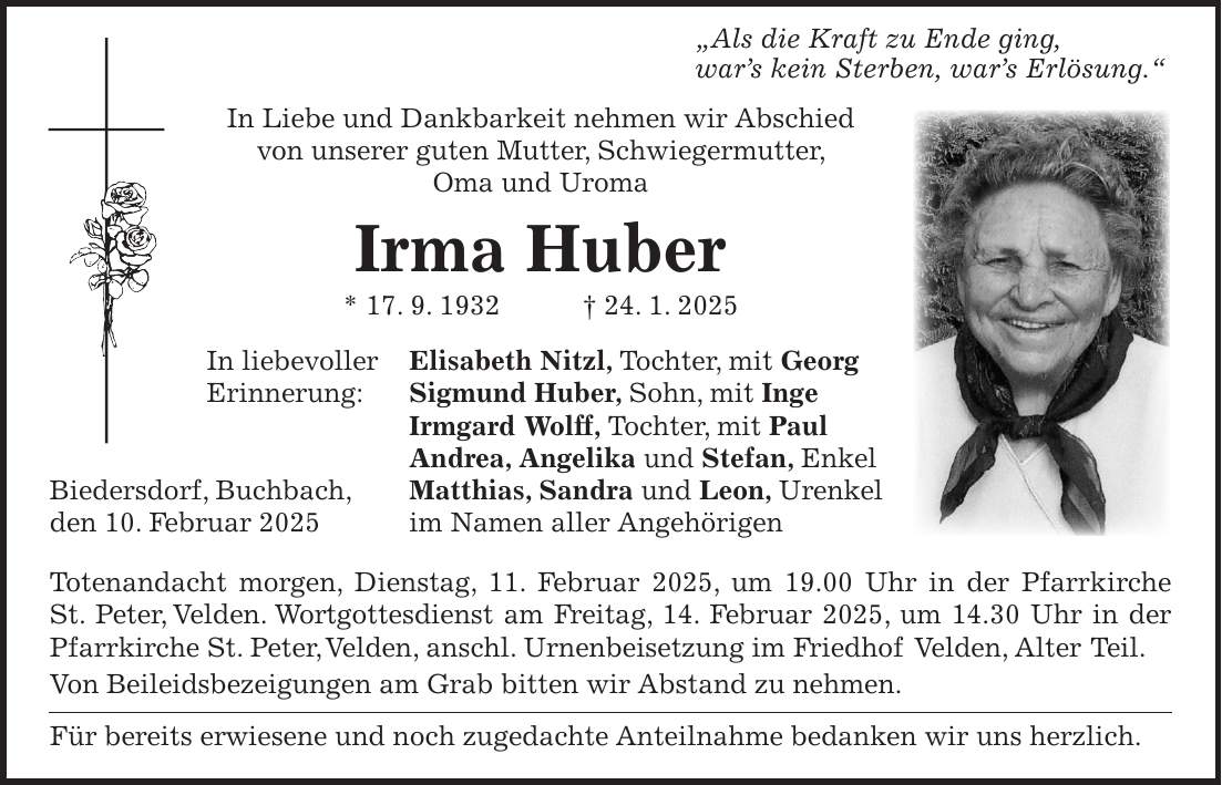  'Als die Kraft zu Ende ging, war's kein Sterben, war's Erlösung.' In Liebe und Dankbarkeit nehmen wir Abschied von unserer guten Mutter, Schwiegermutter, Oma und Uroma Irma Huber * 17. 9. 1932 + 24. 1. 2025 In liebevoller Elisabeth Nitzl, Tochter, mit Georg Erinnerung: Sigmund Huber, Sohn, mit Inge Irmgard Wolff, Tochter, mit Paul Andrea, Angelika und Stefan, Enkel Biedersdorf, Buchbach, Matthias, Sandra und Leon, Urenkel den 10. Februar 2025 im Namen aller Angehörigen Totenandacht morgen, Dienstag, 11. Februar 2025, um 19.00 Uhr in der Pfarrkirche St. Peter, Velden. Wortgottesdienst am Freitag, 14. Februar 2025, um 14.30 Uhr in der Pfarrkirche St. Peter, Velden, anschl. Urnenbeisetzung im Friedhof Velden, Alter Teil. Von Beileidsbezeigungen am Grab bitten wir Abstand zu nehmen. Für bereits erwiesene und noch zugedachte Anteilnahme bedanken wir uns herzlich.