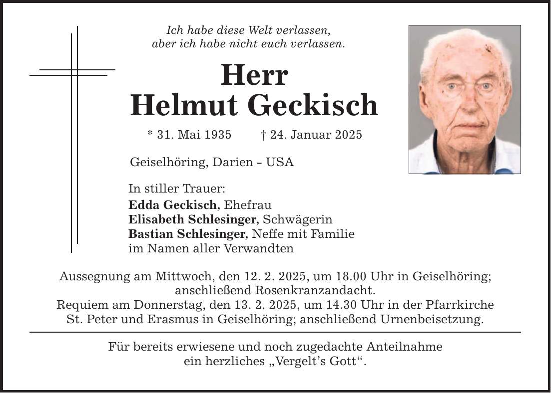 Ich habe diese Welt verlassen, aber ich habe nicht euch verlassen. Herr Helmut Geckisch * 31. Mai 1935 _ 24. Januar 2025 Geiselhöring, Darien - USA In stiller Trauer: Edda Geckisch, Ehefrau Elisabeth Schlesinger, Schwägerin Bastian Schlesinger, Neffe mit Familie im Namen aller Verwandten Aussegnung am Mittwoch, den 12. 2. 2025, um 18.00 Uhr in Geiselhöring; anschließend Rosenkranzandacht. Requiem am Donnerstag, den 13. 2. 2025, um 14.30 Uhr in der Pfarrkirche St. Peter und Erasmus in Geiselhöring; anschließend Urnenbeisetzung. Für bereits erwiesene und noch zugedachte Anteilnahme ein herzliches 