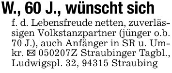 W., 60 J., wünscht sich f. d. Lebensfreude netten, zuverlässigen Volkstanzpartner (jünger o.b. 70 J.), auch Anfänger in SR u. Umkr. _ ***Z Straubinger Tagbl., Ludwigspl. 32, 94315 Straubing