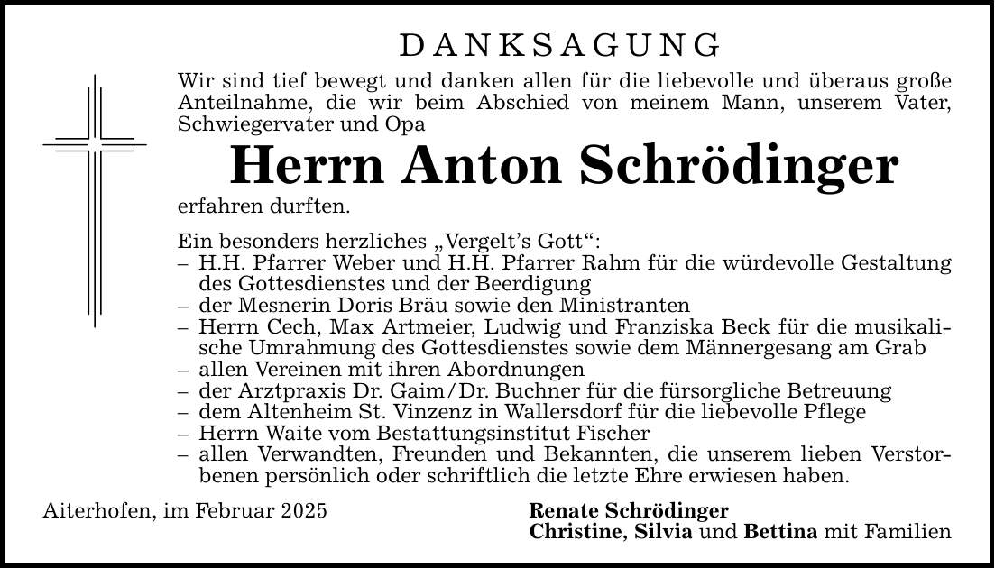 DANKSAGUNG Wir sind tief bewegt und danken allen für die liebevolle und überaus große Anteilnahme, die wir beim Abschied von meinem Mann, unserem Vater, Schwiegervater und Opa Herrn Anton Schrödinger erfahren durften. Ein besonders herzliches 