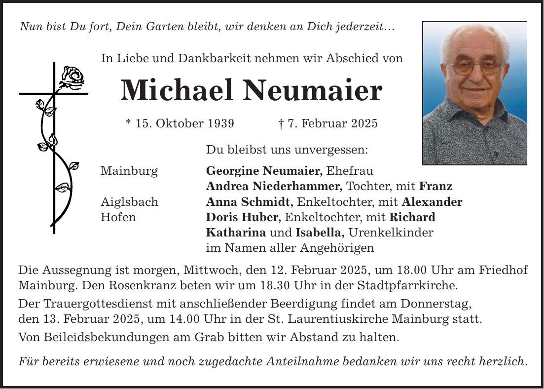 Nun bist Du fort, Dein Garten bleibt, wir denken an Dich jederzeit... In Liebe und Dankbarkeit nehmen wir Abschied von Michael Neumaier * 15. Oktober 1939 _ 7. Februar 2025 Du bleibst uns unvergessen: Mainburg Georgine Neumaier, Ehefrau Andrea Niederhammer, Tochter, mit Franz Aiglsbach Anna Schmidt, Enkeltochter, mit Alexander Hofen Doris Huber, Enkeltochter, mit Richard Katharina und Isabella, Urenkelkinder im Namen aller Angehörigen Die Aussegnung ist morgen, Mittwoch, den 12. Februar 2025, um 18.00 Uhr am Friedhof Mainburg. Den Rosenkranz beten wir um 18.30 Uhr in der Stadtpfarrkirche. Der Trauergottesdienst mit anschließender Beerdigung findet am Donnerstag, den 13. Februar 2025, um 14.00 Uhr in der St. Laurentiuskirche Mainburg statt. Von Beileidsbekundungen am Grab bitten wir Abstand zu halten. Für bereits erwiesene und noch zugedachte Anteilnahme bedanken wir uns recht herzlich.