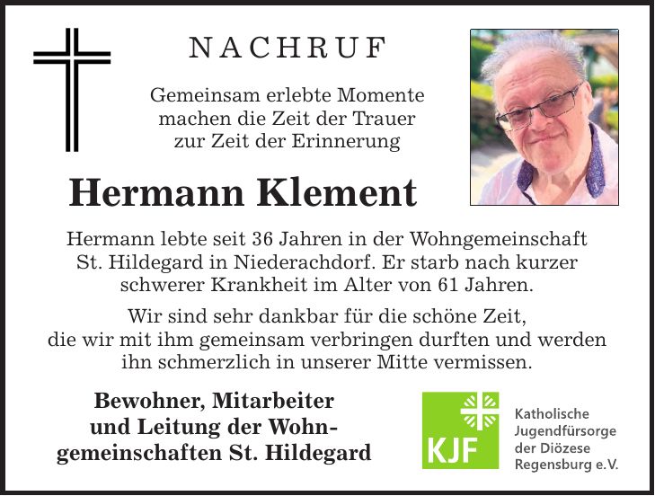 NACHRUF Gemeinsam erlebte Momente machen die Zeit der Trauer zur Zeit der Erinnerung Hermann Klement Hermann lebte seit 36 Jahren in der Wohngemeinschaft St. Hildegard in Niederachdorf. Er starb nach kurzer schwerer Krankheit im Alter von 61 Jahren. Wir sind sehr dankbar für die schöne Zeit, die wir mit ihm gemeinsam verbringen durften und werden ihn schmerzlich in unserer Mitte vermissen. Bewohner, Mitarbeiter und Leitung der Wohn- gemeinschaften St. Hildegard