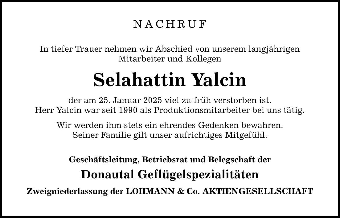 Nachruf In tiefer Trauer nehmen wir Abschied von unserem langjährigen Mitarbeiter und Kollegen Selahattin Yalcin der am 25. Januar 2025 viel zu früh verstorben ist. Herr Yalcin war seit 1990 als Produktionsmitarbeiter bei uns tätig. Wir werden ihm stets ein ehrendes Gedenken bewahren. Seiner Familie gilt unser aufrichtiges Mitgefühl. Geschäftsleitung, Betriebsrat und Belegschaft der Donautal Geflügelspezialitäten Zweigniederlassung der LOHMANN & Co. AKTIENGESELLSCHAFT