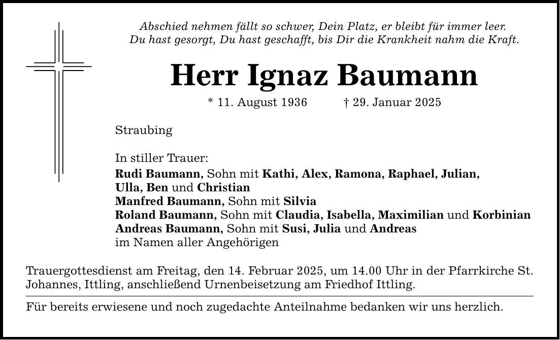 Abschied nehmen fällt so schwer, Dein Platz, er bleibt für immer leer. Du hast gesorgt, Du hast geschafft, bis Dir die Krankheit nahm die Kraft. Herr Ignaz Baumann * 11. August 1936 _ 29. Januar 2025 Straubing In stiller Trauer: Rudi Baumann, Sohn mit Kathi, Alex, Ramona, Raphael, Julian, Ulla, Ben und Christian Manfred Baumann, Sohn mit Silvia Roland Baumann, Sohn mit Claudia, Isabella, Maximilian und Korbinian Andreas Baumann, Sohn mit Susi, Julia und Andreas im Namen aller Angehörigen Trauergottesdienst am Freitag, den 14. Februar 2025, um 14.00 Uhr in der Pfarrkirche St. Johannes, Ittling, anschließend Urnenbeisetzung am Friedhof Ittling. Für bereits erwiesene und noch zugedachte Anteilnahme bedanken wir uns herzlich.