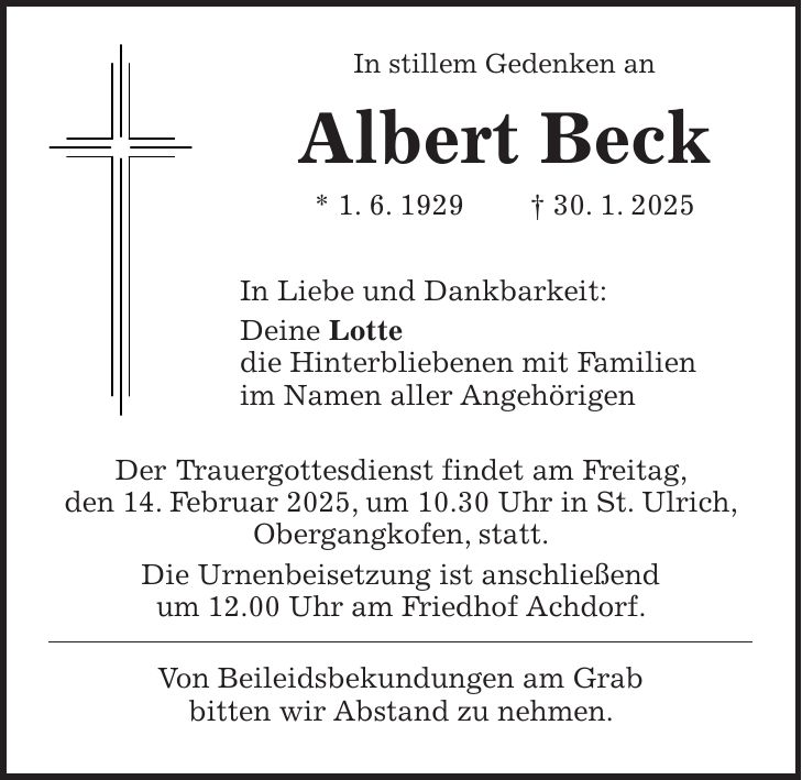  In stillem Gedenken an Albert Beck * 1. 6. 1929 + 30. 1. 2025 In Liebe und Dankbarkeit: Deine Lotte die Hinterbliebenen mit Familien im Namen aller Angehörigen Der Trauergottesdienst findet am Freitag, den 14. Februar 2025, um 10.30 Uhr in St. Ulrich, Obergangkofen, statt. Die Urnenbeisetzung ist anschließend um 12.00 Uhr am Friedhof Achdorf. Von Beileidsbekundungen am Grab bitten wir Abstand zu nehmen.