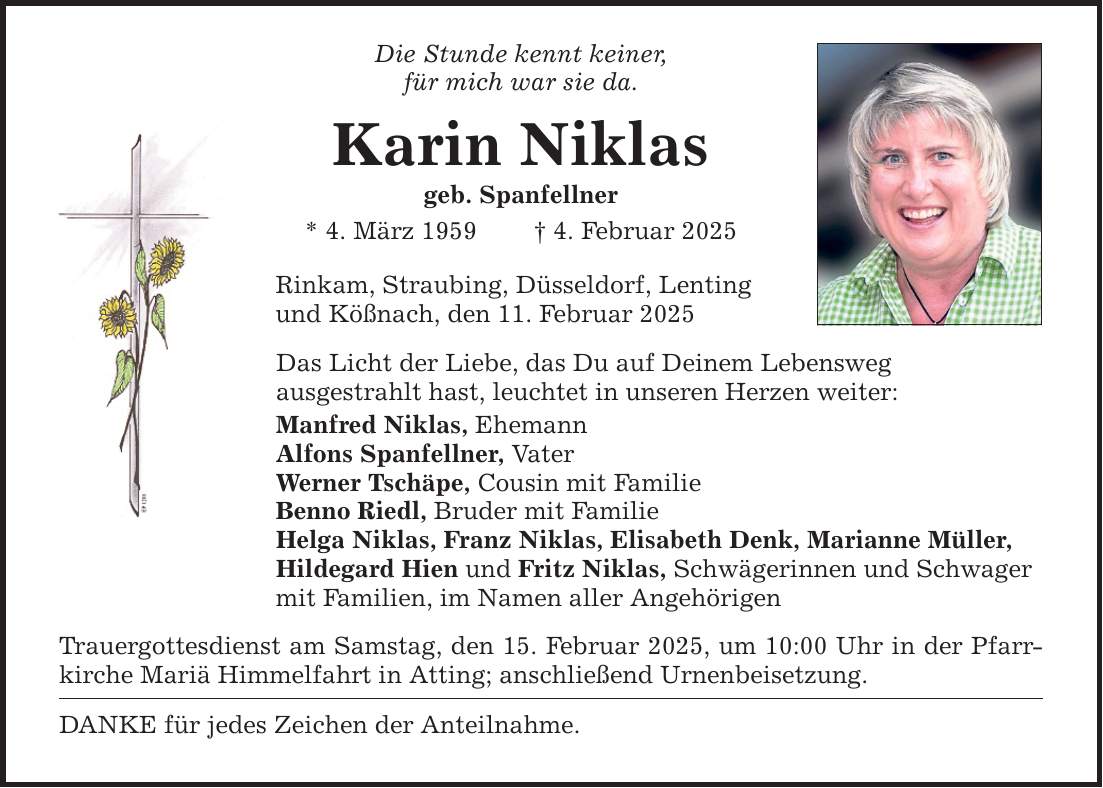 Die Stunde kennt keiner, für mich war sie da. Karin Niklas geb. Spanfellner * 4. März 1959 _ 4. Februar 2025 Rinkam, Straubing, Düsseldorf, Lenting und Kößnach, den 11. Februar 2025 Das Licht der Liebe, das Du auf Deinem Lebensweg ausgestrahlt hast, leuchtet in unseren Herzen weiter: Manfred Niklas, Ehemann Alfons Spanfellner, Vater Werner Tschäpe, Cousin mit Familie Benno Riedl, Bruder mit Familie Helga Niklas, Franz Niklas, Elisabeth Denk, Marianne Müller, Hildegard Hien und Fritz Niklas, Schwägerinnen und Schwager mit Familien, im Namen aller Angehörigen Trauergottesdienst am Samstag, den 15. Februar 2025, um 10:00 Uhr in der Pfarrkirche Mariä Himmelfahrt in Atting; anschließend Urnenbeisetzung. DANKE für jedes Zeichen der Anteilnahme.