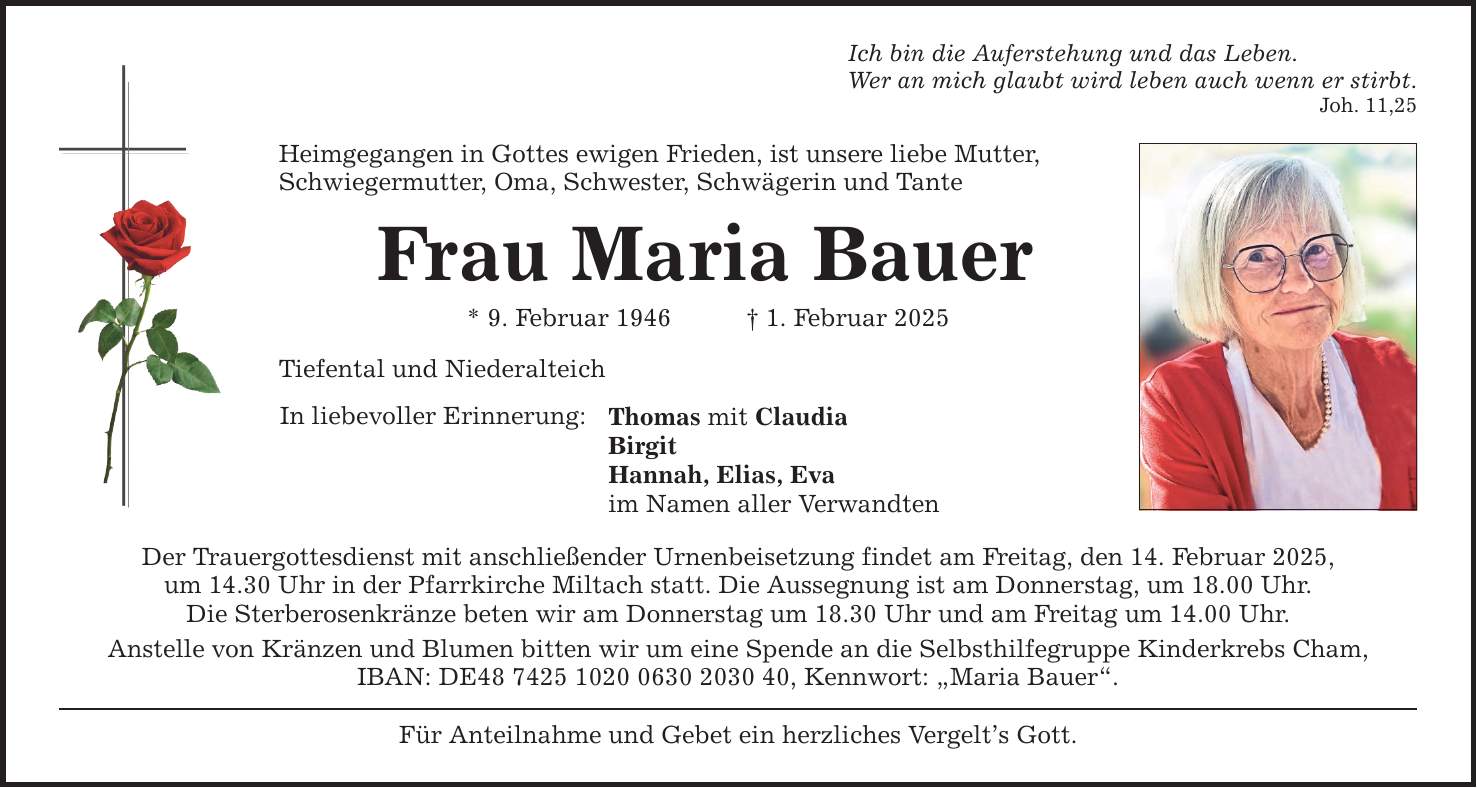 Ich bin die Auferstehung und das Leben. Wer an mich glaubt wird leben auch wenn er stirbt. Joh. 11,25 Heimgegangen in Gottes ewigen Frieden, ist unsere liebe Mutter, ­Schwiegermutter, Oma, Schwester, Schwägerin und Tante Frau Maria Bauer * 9. Februar 1946 _ 1. Februar 2025 Tiefental und Niederalteich In liebevoller Erinnerung: Thomas mit Claudia Birgit Hannah, Elias, Eva im Namen aller Verwandten Der Trauergottesdienst mit anschließender Urnenbeisetzung findet am Freitag, den 14. Februar 2025, um­ 14.30 Uhr in der Pfarrkirche Miltach statt. Die Aussegnung ist am Donnerstag, um 18.00 Uhr. Die Sterberosenkränze beten ­wir am Donnerstag um 18.30 Uhr und am Freitag um 14.00 Uhr. Anstelle von Kränzen und Blumen bitten wir um eine Spende an die Selbsthilfegruppe Kinderkrebs Cham, ­IBAN: DE***, Kennwort: 