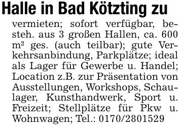 Halle in Bad Kötzting zuvermieten; sofort verfügbar, besteh. aus 3 großen Hallen, ca. 600 m² ges. (auch teilbar); gute Verkehrsanbindung, Parkplätze; ideal als Lager für Gewerbe u. Handel; Location z.B. zur Präsentation von Ausstellungen, Workshops, Schaulager, Kunsthandwerk, Sport u. Freizeit; Stellplätze für Pkw u. Wohnwagen; Tel.: ***