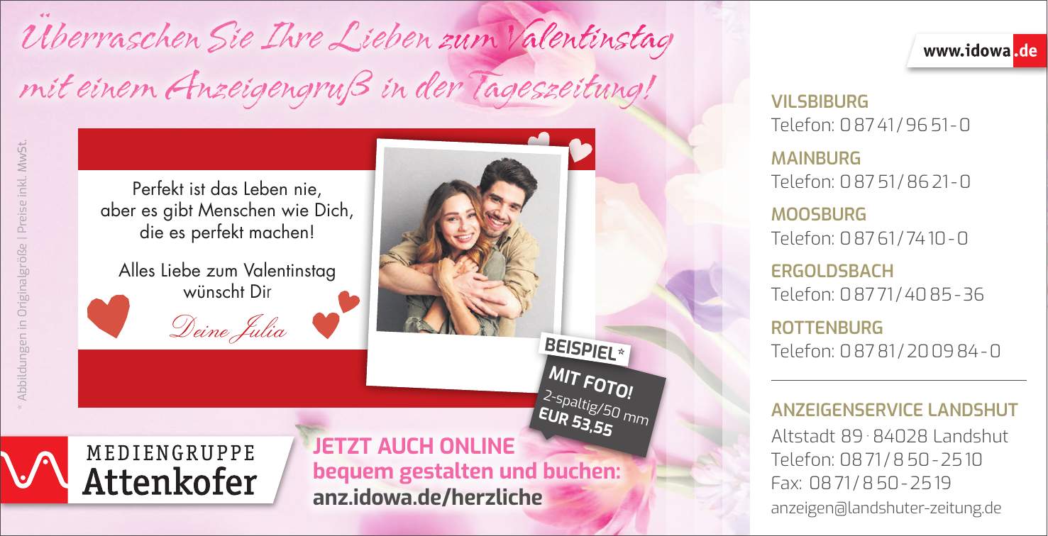 * Abbildungen in Originalgröße | Preise inkl. MwSt.Jetzt auch online bequem gestalten und buchen: anz.idowa.de/herzlicheÜberraschen Sie Ihre Lieben zum Valentinstag mit einem Anzeigengruß in der Tageszeitung!Vilsbiburg Telefon: *** Mainburg Telefon: *** Moosburg Telefon: *** Ergoldsbach Telefon: *** Rottenburg Telefon: *** Anzeigenservice Landshut Altstadt *** Landshut Telefon: *** Fax: *** anzeigen@landshuter-zeitung.de2-spaltig/50 mm EUR 53,55MIT FOTO!BEISPIEL*