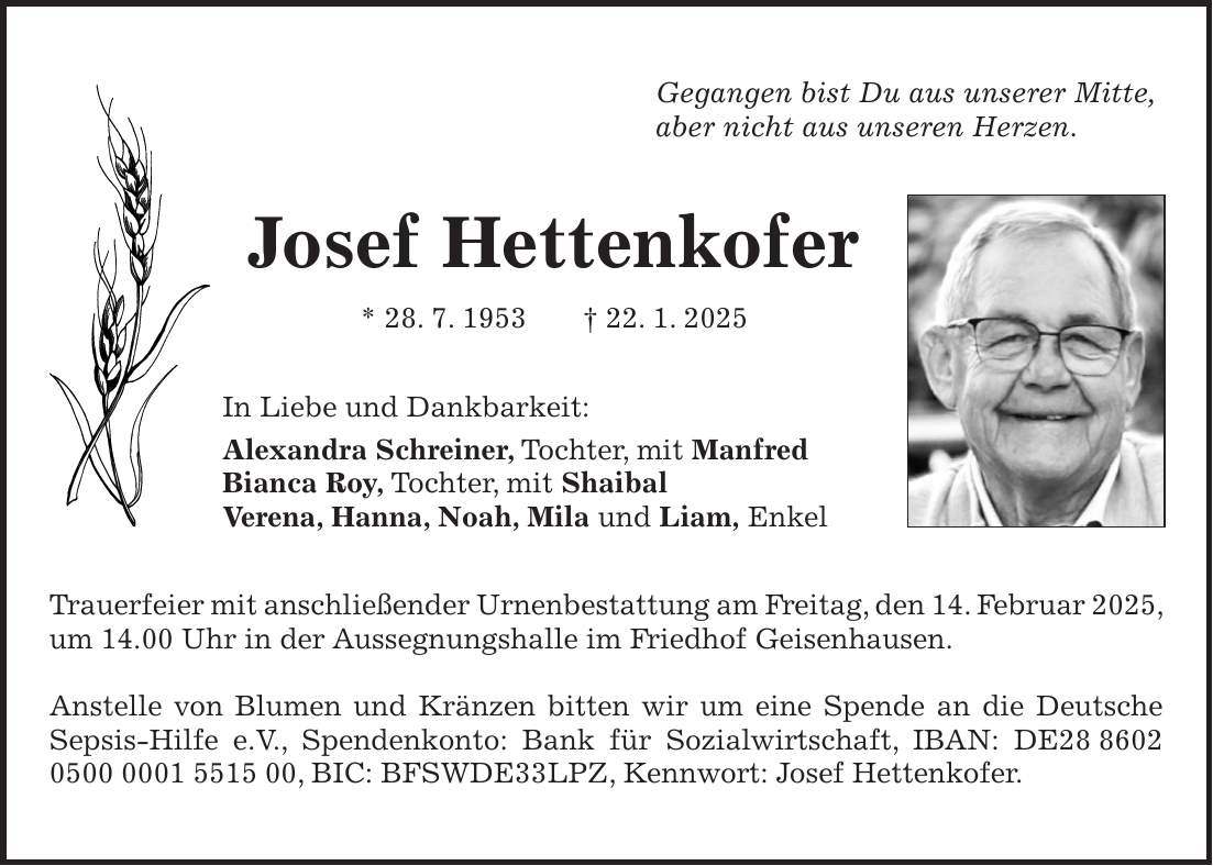 Gegangen bist Du aus unserer Mitte, aber nicht aus unseren Herzen. Josef Hettenkofer * 28. 7. 1953 + 22. 1. 2025 In Liebe und Dankbarkeit: Alexandra Schreiner, Tochter, mit Manfred Bianca Roy, Tochter, mit Shaibal Verena, Hanna, Noah, Mila und Liam, Enkel Trauerfeier mit anschließender Urnenbestattung am Freitag, den 14. Februar 2025, um 14.00 Uhr in der Aussegnungshalle im Friedhof Geisenhausen. Anstelle von Blumen und Kränzen bitten wir um eine Spende an die Deutsche Sepsis-Hilfe e.V., Spendenkonto: Bank für Sozialwirtschaft, IBAN: DE***, BIC: BFSWDE33LPZ, Kennwort: Josef Hettenkofer.