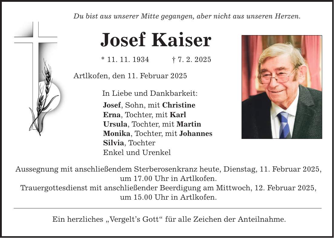 Du bist aus unserer Mitte gegangen, aber nicht aus unseren Herzen. Josef Kaiser * 11. 11. 1934 _ 7. 2. 2025 Artlkofen, den 11. Februar 2025 In Liebe und Dankbarkeit: Josef, Sohn, mit Christine Erna, Tochter, mit Karl Ursula, Tochter, mit Martin Monika, Tochter, mit Johannes Silvia, Tochter Enkel und Urenkel Aussegnung mit anschließendem Sterberosenkranz heute, Dienstag, 11. Februar 2025, um 17.00 Uhr in Artlkofen. Trauergottesdienst mit anschließender Beerdigung am Mittwoch, 12. Februar 2025, um 15.00 Uhr in Artlkofen. Ein herzliches 