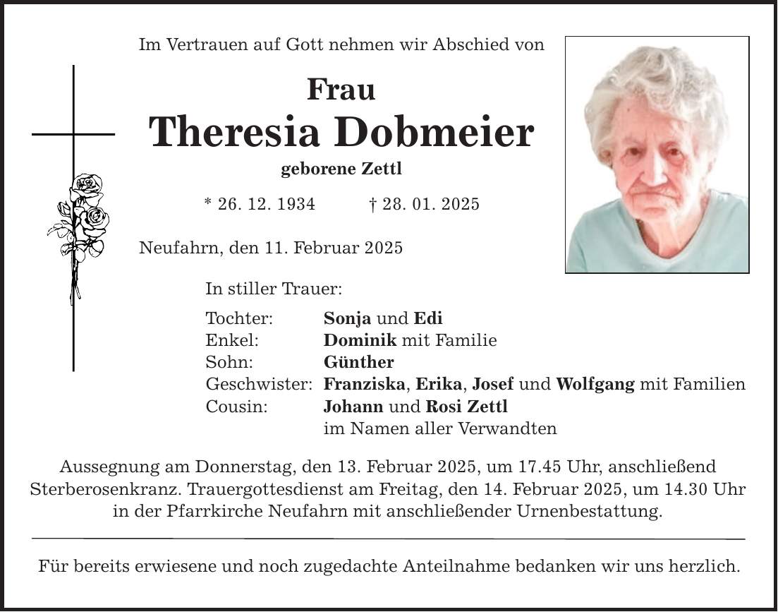 Im Vertrauen auf Gott nehmen wir Abschied von Frau Theresia Dobmeier geborene Zettl * 26. 12. 1934 _ 28. 01. 2025 Neufahrn, den 11. Februar 2025 In stiller Trauer: Tochter: Sonja und Edi Enkel: Dominik mit Familie Sohn: Günther Geschwister: Franziska, Erika, Josef und Wolfgang mit Familien Cousin: Johann und Rosi Zettl im Namen aller Verwandten Aussegnung am Donnerstag, den 13. Februar 2025, um 17.45 Uhr, anschließend Sterberosenkranz. Trauergottesdienst am Freitag, den 14. Februar 2025, um 14.30 Uhr in der Pfarrkirche Neufahrn mit anschließender Urnenbestattung. Für bereits erwiesene und noch zugedachte Anteilnahme bedanken wir uns herzlich.