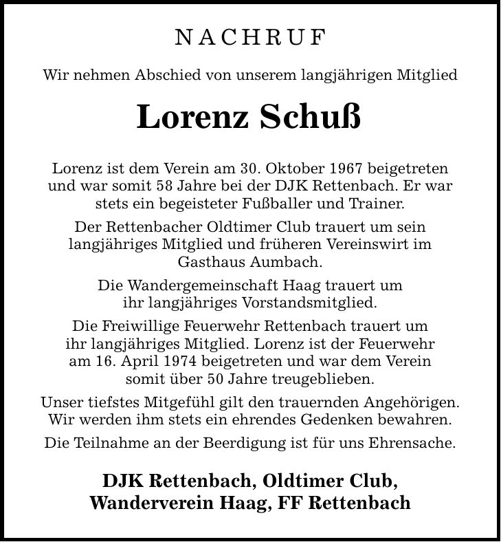 Nachruf Wir nehmen Abschied von unserem langjährigen Mitglied Lorenz Schuß Lorenz ist dem Verein am 30. Oktober 1967 beigetreten und war somit 58 Jahre bei der DJK Rettenbach. Er war stets ein begeisteter Fußballer und Trainer. Der Rettenbacher Oldtimer Club trauert um sein langjähriges Mitglied und früheren Vereinswirt im Gasthaus Aumbach. Die Wandergemeinschaft Haag trauert um ihr langjähriges Vorstandsmitglied. Die Freiwillige Feuerwehr Rettenbach trauert um ihr langjähriges Mitglied. Lorenz ist der Feuerwehr am 16. April 1974 beigetreten und war dem Verein somit über 50 Jahre treugeblieben. Unser tiefstes Mitgefühl gilt den trauernden Angehörigen. Wir werden ihm stets ein ehrendes Gedenken bewahren. Die Teilnahme an der Beerdigung ist für uns Ehrensache. DJK Rettenbach, Oldtimer Club, Wanderverein Haag, FF Rettenbach