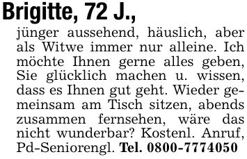 Brigitte, 72 J.,jünger aussehend, häuslich, aber als Witwe immer nur alleine. Ich möchte Ihnen gerne alles geben, Sie glücklich machen u. wissen, dass es Ihnen gut geht. Wieder gemeinsam am Tisch sitzen, abends zusammen fernsehen, wäre das nicht wunderbar? Kostenl. Anruf, Pd-Seniorengl. Tel. ***