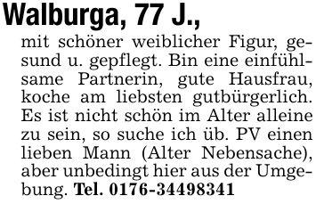 Walburga, 77 J.,mit schöner weiblicher Figur, gesund u. gepflegt. Bin eine einfühlsame Partnerin, gute Hausfrau, koche am liebsten gutbürgerlich. Es ist nicht schön im Alter alleine zu sein, so suche ich üb. PV einen lieben Mann (Alter Nebensache), aber unbedingt hier aus der Umgebung. Tel. ***