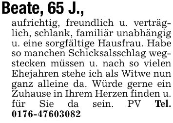 Beate, 65 J.,aufrichtig, freundlich u. verträglich, schlank, familiär unabhängig u. eine sorgfältige Hausfrau. Habe so manchen Schicksalsschlag wegstecken müssen u. nach so vielen Ehejahren stehe ich als Witwe nun ganz alleine da. Würde gerne ein Zuhause in Ihrem Herzen finden u. für Sie da sein. PV Tel. ***