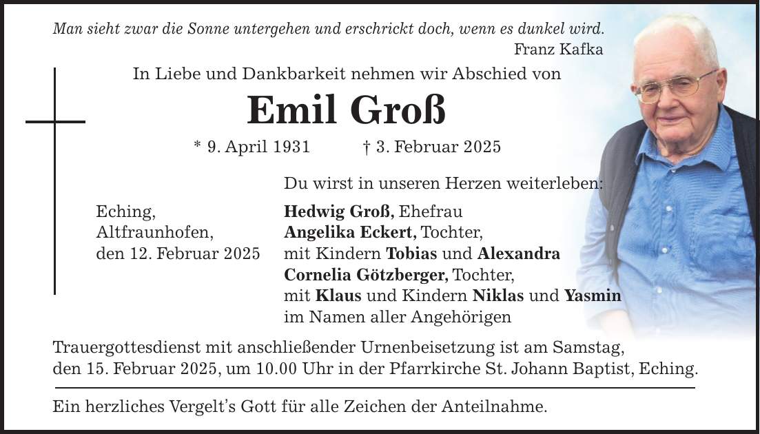 Man sieht zwar die Sonne untergehen und erschrickt doch, wenn es dunkel wird. Franz Kafka In Liebe und Dankbarkeit nehmen wir Abschied von Emil Groß * 9. April 1931 + 3. Februar 2025 Du wirst in unseren Herzen weiterleben: Eching, Hedwig Groß, Ehefrau Altfraunhofen, Angelika Eckert, Tochter, den 12. Februar 2025 mit Kindern Tobias und Alexandra Cornelia Götzberger, Tochter, mit Klaus und Kindern Niklas und Yasmin im Namen aller Angehörigen Trauergottesdienst mit anschließender Urnenbeisetzung ist am Samstag, den 15. Februar 2025, um 10.00 Uhr in der Pfarrkirche St. Johann Baptist, Eching. Ein herzliches Vergelt's Gott für alle Zeichen der Anteilnahme.