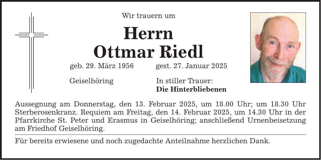 Wir trauern um Herrn Ottmar Riedl geb. 29. März 1956 gest. 27. Januar 2025 Geiselhöring In stiller Trauer: Die Hinterbliebenen Aussegnung am Donnerstag, den 13. Februar 2025, um 18.00 Uhr; um 18.30 Uhr Sterberosenkranz. Requiem am Freitag, den 14. Februar 2025, um 14.30 Uhr in der Pfarrkirche St. Peter und Erasmus in Geiselhöring; anschließend Urnenbeisetzung am Friedhof Geiselhöring. Für bereits erwiesene und noch zugedachte Anteilnahme herzlichen Dank.