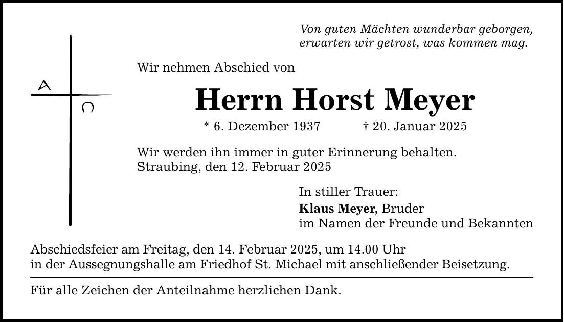 Von guten Mächten wunderbar geborgen,erwarten wir getrost, was kommen mag.Wir nehmen Abschied vonHerrn Horst Meyer* 6. Dezember 1937 _ 20. Januar 2025Wir werden ihn immer in guter Erinnerung behalten.Straubing, den 12. Februar 2025Abschiedsfeier am Freitag, den 14. Februar 2025, um 14.00 Uhrin der Aussegnungshalle am Friedhof St. Michael mit anschließender Beisetzung.Für alle Zeichen der Anteilnahme herzlichen Dank.In stiller Trauer: Klaus Meyer, Bruderim Namen der Freunde und Bekannten