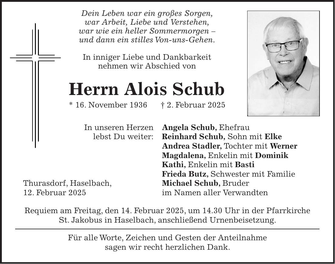  Dein Leben war ein großes Sorgen, war Arbeit, Liebe und Verstehen, war wie ein heller Sommermorgen - und dann ein stilles Von-uns-Gehen. In inniger Liebe und Dankbarkeit nehmen wir Abschied von Herrn Alois Schub * 16. November 1936 + 2. Februar 2025 In unseren Herzen Angela Schub, Ehefrau lebst Du weiter: Reinhard Schub, Sohn mit Elke Andrea Stadler, Tochter mit Werner Magdalena, Enkelin mit Dominik Kathi, Enkelin mit Basti Frieda Butz, Schwester mit Familie Thurasdorf, Haselbach, Michael Schub, Bruder 12. Februar 2025 im Namen aller Verwandten Requiem am Freitag, den 14. Februar 2025, um 14.30 Uhr in der Pfarrkirche St. Jakobus in Haselbach, anschließend Urnenbeisetzung. Für alle Worte, Zeichen und Gesten der Anteilnahme sagen wir recht herzlichen Dank.