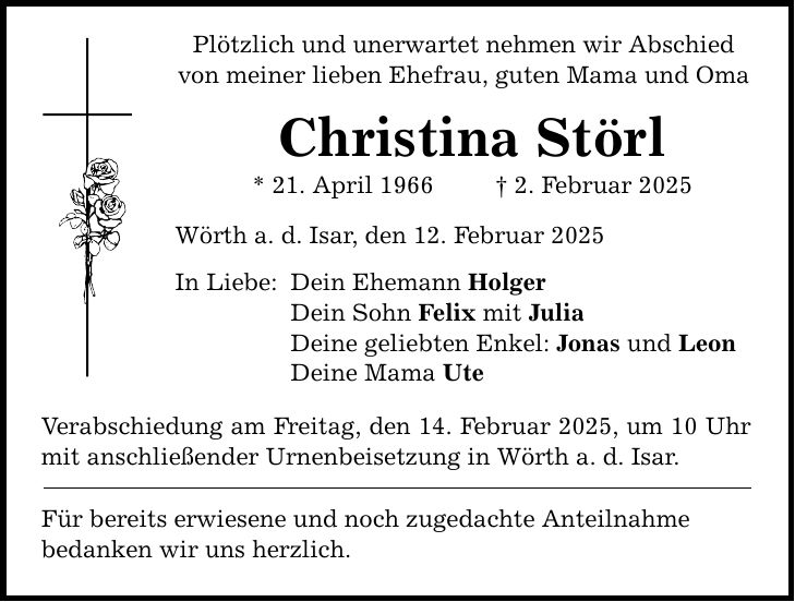 Plötzlich und unerwartet nehmen wir Abschied von meiner lieben Ehefrau, guten Mama und Oma Christina Störl * 21. April 1966 _ 2. Februar 2025 Wörth a. d. Isar, den 12. Februar 2025 In Liebe: Dein Ehemann Holger Dein Sohn Felix mit Julia Deine geliebten Enkel: Jonas und Leon Deine Mama Ute Verabschiedung am Freitag, den 14. Februar 2025, um 10 Uhr mit anschließender Urnenbeisetzung in Wörth a. d. Isar. Für bereits erwiesene und noch zugedachte Anteilnahme bedanken wir uns herzlich.