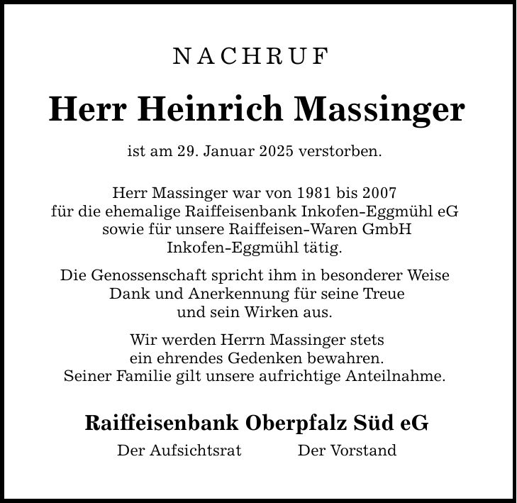 NACHRUF Herr Heinrich Massinger ist am 29. Januar 2025 verstorben. Herr Massinger war von 1981 bis 2007 für die ehemalige Raiffeisenbank Inkofen-Eggmühl eG sowie für unsere Raiffeisen-Waren GmbH Inkofen-Eggmühl tätig. Die Genossenschaft spricht ihm in besonderer Weise Dank und Anerkennung für seine Treue und sein Wirken aus. Wir werden Herrn Massinger stets ein ehrendes Gedenken bewahren. Seiner Familie gilt unsere aufrichtige Anteilnahme. Raiffeisenbank Oberpfalz Süd eG Der Aufsichtsrat Der Vorstand