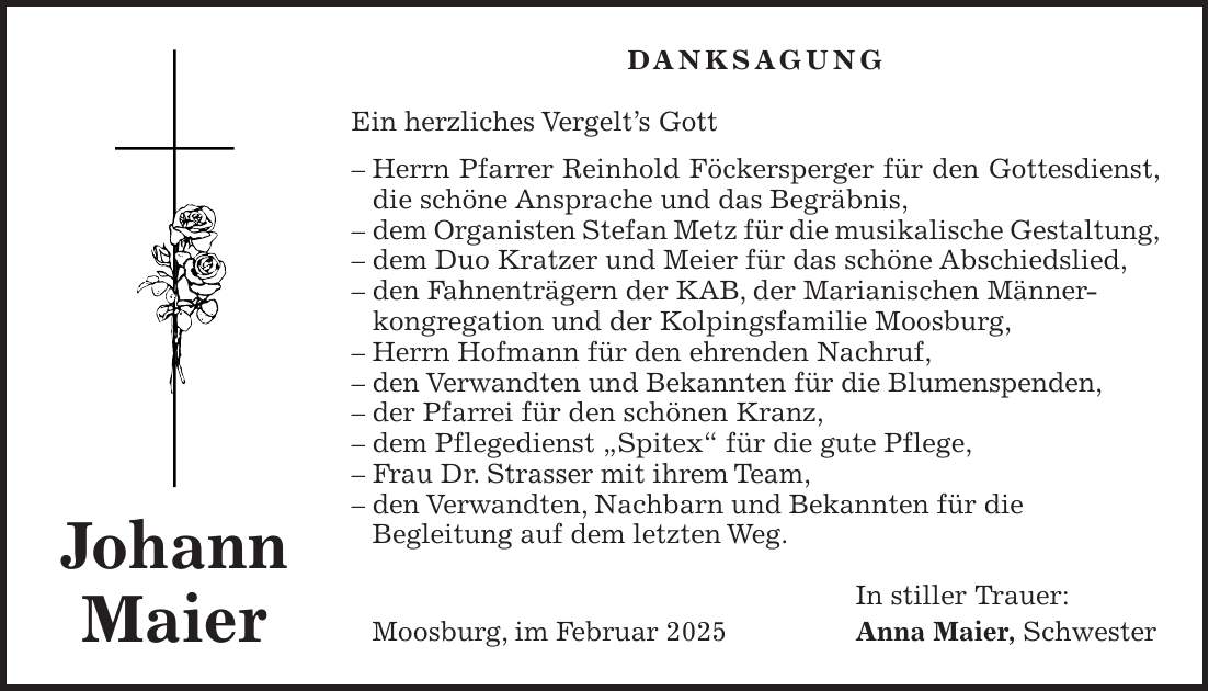 DANKSAGUNG Ein herzliches Vergelt's Gott - Herrn Pfarrer Reinhold Föckersperger für den Gottesdienst, die schöne Ansprache und das Begräbnis, - dem Organisten Stefan Metz für die musikalische Gestaltung, - dem Duo Kratzer und Meier für das schöne Abschiedslied, - den Fahnenträgern der KAB, der Marianischen Männer- kongregation und der Kolpingsfamilie Moosburg, - Herrn Hofmann für den ehrenden Nachruf, - den Verwandten und Bekannten für die Blumenspenden, - der Pfarrei für den schönen Kranz, - dem Pflegedienst 'Spitex' für die gute Pflege, - Frau Dr. Strasser mit ihrem Team, - den Verwandten, Nachbarn und Bekannten für die Begleitung auf dem letzten Weg. In stiller Trauer: Moosburg, im Februar 2025 Anna Maier, SchwesterJohann Maier